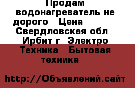 Продам водонагреватель не дорого › Цена ­ 4 000 - Свердловская обл., Ирбит г. Электро-Техника » Бытовая техника   